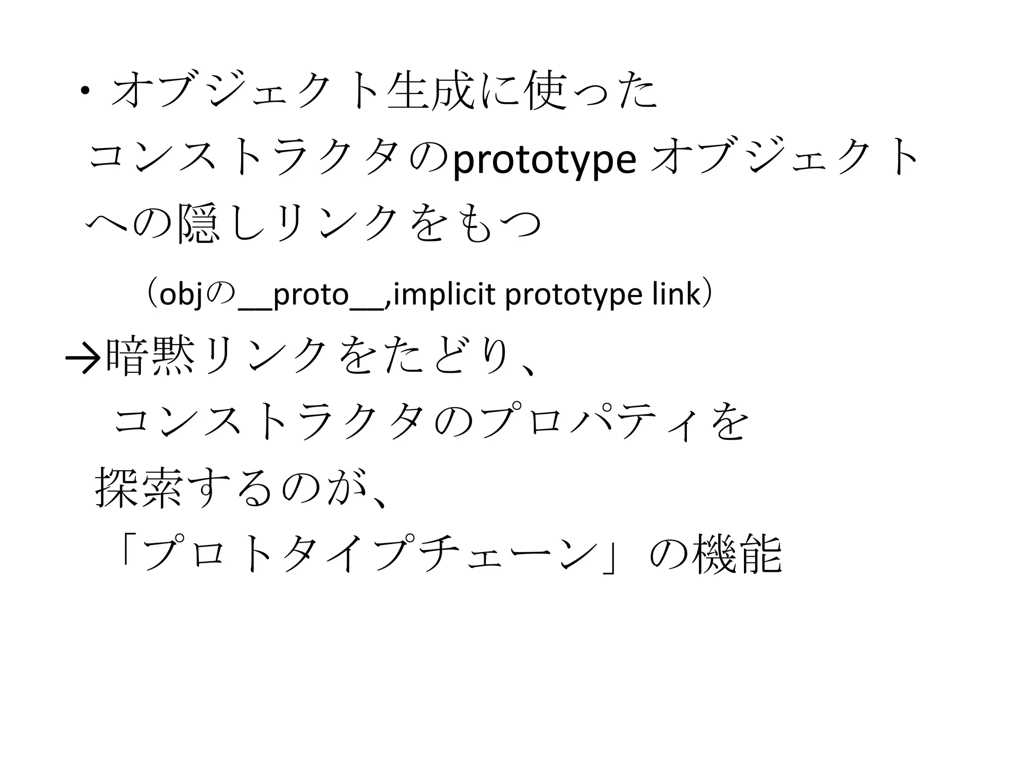 ・オブジェクト生成に使った
コンストラクタのprototype オブジェクト
への隠しリンクをもつ
 （objの__proto__,implicit prototype link）
→暗黙リンクをたどり、
 コンストラクタのプロパティを
 探索するのが、
 「プロトタイプチェーン」の機能
 