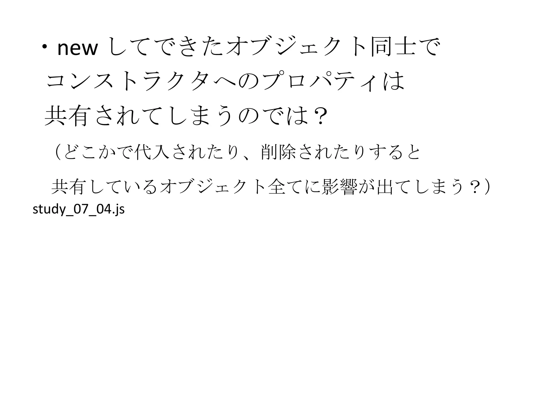 ・new してできたオブジェクト同士で
コンストラクタへのプロパティは
共有されてしまうのでは？
 （どこかで代入されたり、削除されたりすると
  共有しているオブジェクト全てに影響が出てしまう？）
study_07_04.js
 
