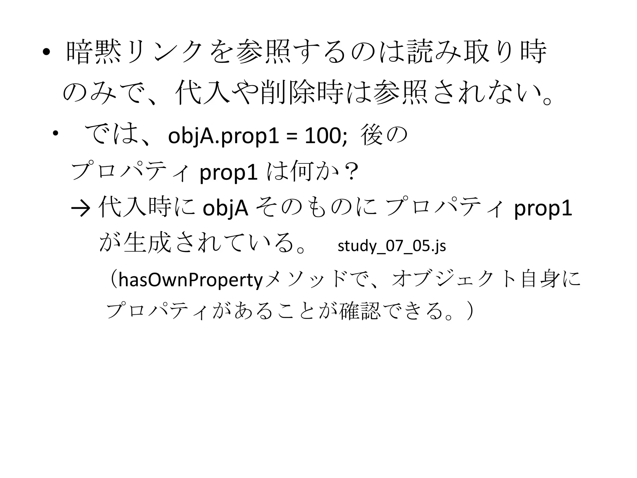 • 暗黙リンクを参照するのは読み取り時
  のみで、代入や削除時は参照されない。
・ では、objA.prop1 = 100; 後の
 プロパティ prop1 は何か？
 → 代入時に objA そのものに プロパティ prop1
   が生成されている。 study_07_05.js
  （hasOwnPropertyメソッドで、オブジェクト自身に
   プロパティがあることが確認できる。）
 