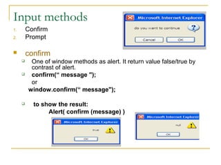 Input methods
1.       Confirm
2.       Prompt

        confirm
         One of window methods as alert. It return value false/true by
          contrast of alert.
         confirm(“ message ");
          or
         window.confirm(“ message");

          to show the result:
                Alert( confirm (message) )
 