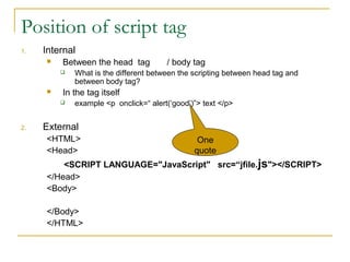 Position of script tag
1.   Internal
        Between the head tag          / body tag
            What is the different between the scripting between head tag and
             between body tag?
        In the tag itself
            example <p onclick=“ alert(‘good’)”> text </p>


2.   External
     <HTML>                                     One
     <Head>                                    quote
         <SCRIPT LANGUAGE="JavaScript" src=“jfile.js"></SCRIPT>
     </Head>
     <Body>

     </Body>
     </HTML>
 