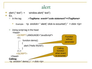 alert
   alert (“ text”) =      window.alert(“ text”)
   Ex.
       In the tag       :<TagName event=”code statement"></TagName>

           Example :   <p onclick= “ alert(‘ click is occurred’) “ > click </p>

      Using script tag in the head
       <head>
            <SCRIPT LANGUAGE="JavaScript">
                                                               Function
             <!--
                                                                without
                    function demo()
                                                               parameter
                   {
                     alert ("Hello World");
                   }                                    Calling
             //-->                                     function
           </SCRIPT>                                 when event
     </head>                                         is occurred
    Calling:
    <p onclick=“ demo( ) “ > click </p>
 