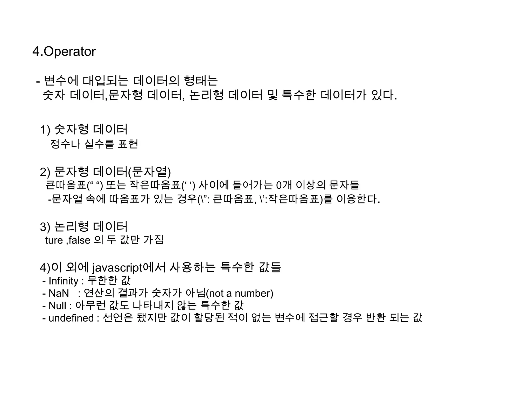 4.Operator
- 변수에 대입되는 데이터의 형태는
숫자 데이터,문자형 데이터, 논리형 데이터 및 특수한 데이터가 있다.
1) 숫자형 데이터
정수나 실수를 표현
2) 문자형 데이터(문자열)
큰따옴표(“ “) 또는 작은따옴표(„ „) 사이에 들어가는 0개 이상의 문자들
-문자열 속에 따옴표가 있는 경우(”: 큰따옴표, ‟:작은따옴표)를 이용한다.
3) 논리형 데이터
ture ,false 의 두 값만 가짐
4)이 외에 javascript에서 사용하는 특수한 값들
- Infinity : 무한한 값
- NaN : 연산의 결과가 숫자가 아님(not a number)
- Null : 아무런 값도 나타내지 않는 특수한 값
- undefined : 선언은 됐지만 값이 할당된 적이 없는 변수에 접근할 경우 반환 되는 값
 