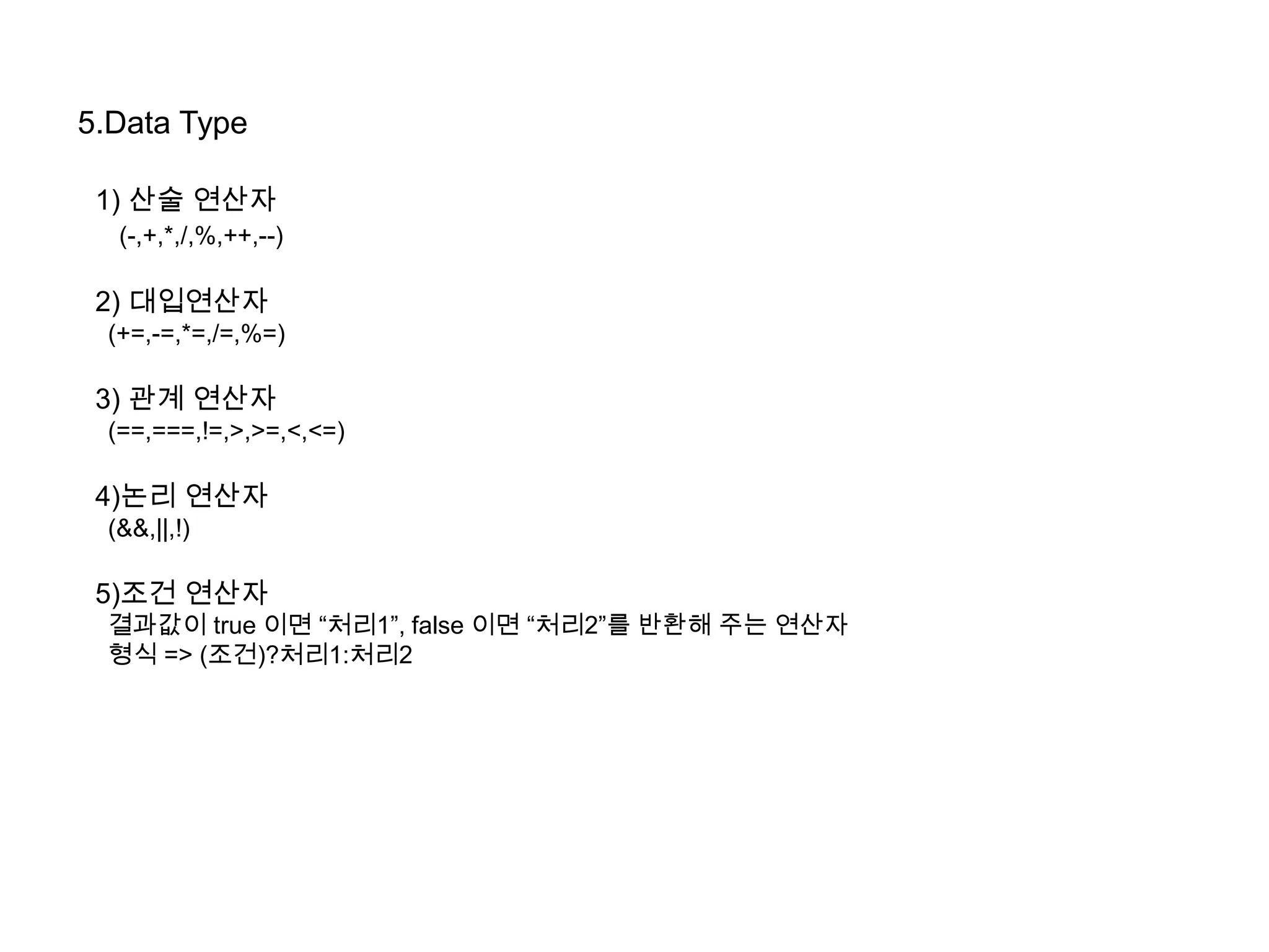 5.Data Type
1) 산술 연산자
(-,+,*,/,%,++,--)
2) 대입연산자
(+=,-=,*=,/=,%=)
3) 관계 연산자
(==,===,!=,>,>=,<,<=)
4)논리 연산자
(&&,||,!)
5)조건 연산자
결과값이 true 이면 “처리1”, false 이면 “처리2”를 반환해 주는 연산자
형식 => (조건)?처리1:처리2
 