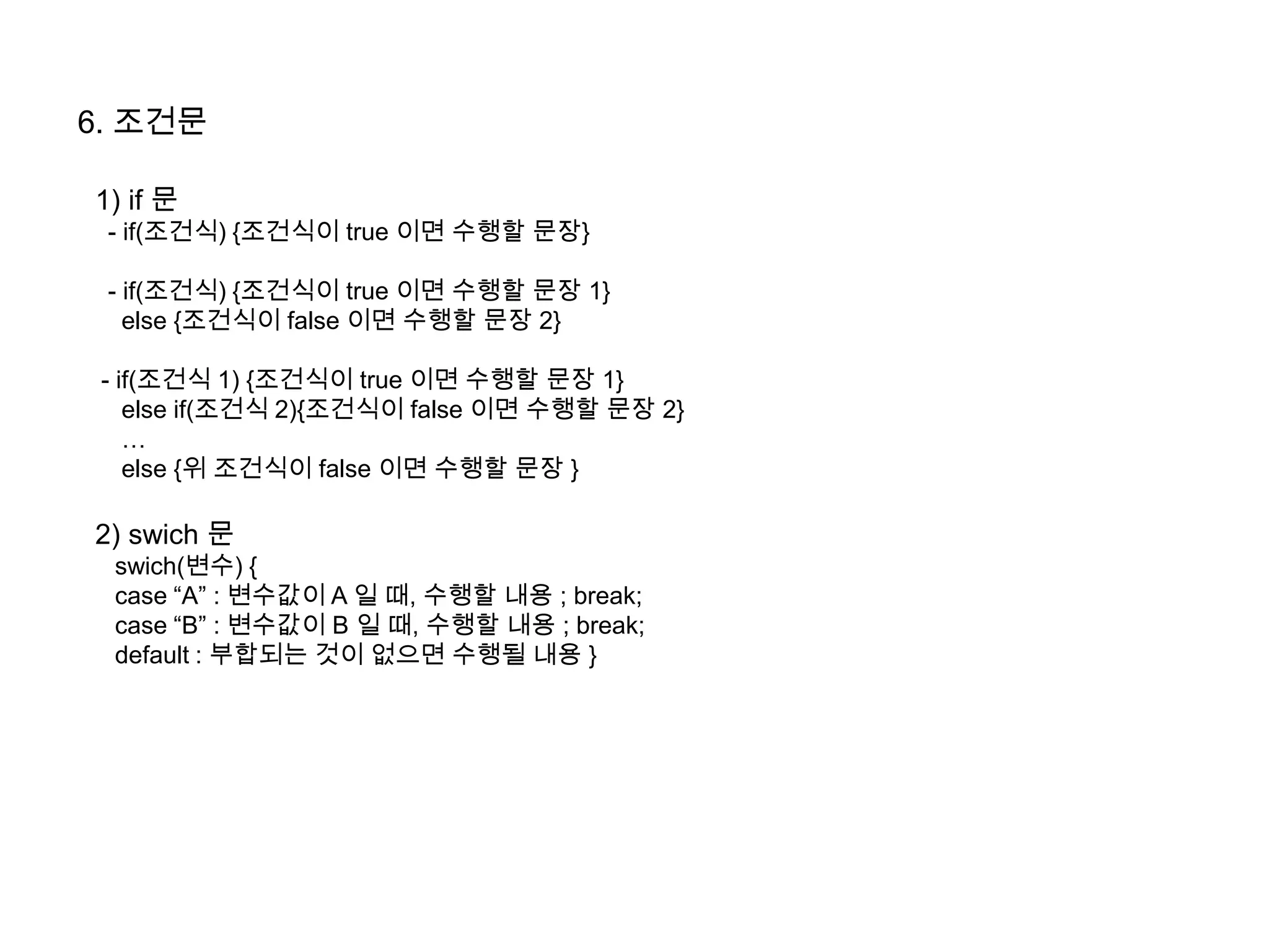 6. 조건문
1) if 문
- if(조건식) {조건식이 true 이면 수행할 문장}
- if(조건식) {조건식이 true 이면 수행할 문장 1}
else {조건식이 false 이면 수행할 문장 2}
- if(조건식 1) {조건식이 true 이면 수행할 문장 1}
else if(조건식 2){조건식이 false 이면 수행할 문장 2}
…
else {위 조건식이 false 이면 수행할 문장 }
2) swich 문
swich(변수) {
case “A” : 변수값이 A 일 때, 수행할 내용 ; break;
case “B” : 변수값이 B 일 때, 수행할 내용 ; break;
default : 부합되는 것이 없으면 수행될 내용 }
 
