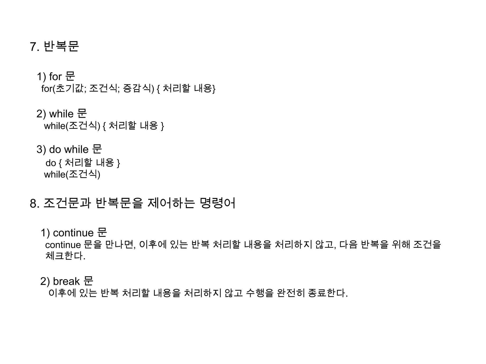 7. 반복문
1) for 문
for(초기값; 조건식; 증감식) { 처리할 내용}
2) while 문
while(조건식) { 처리할 내용 }
3) do while 문
do { 처리할 내용 }
while(조건식)
8. 조건문과 반복문을 제어하는 명령어
1) continue 문
continue 문을 만나면, 이후에 있는 반복 처리할 내용을 처리하지 않고, 다음 반복을 위해 조건을
체크한다.
2) break 문
이후에 있는 반복 처리할 내용을 처리하지 않고 수행을 완전히 종료한다.
 