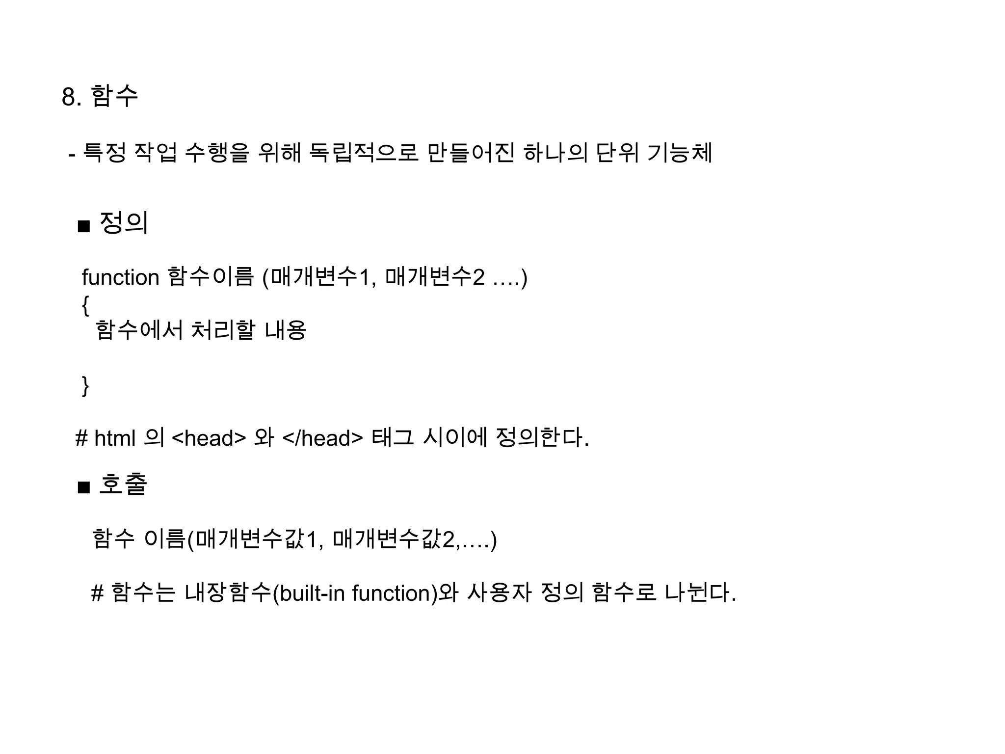 8. 함수
- 특정 작업 수행을 위해 독립적으로 만들어진 하나의 단위 기능체
■ 정의
function 함수이름 (매개변수1, 매개변수2 ….)
{
함수에서 처리할 내용
}
# html 의 <head> 와 </head> 태그 시이에 정의한다.
■ 호출
함수 이름(매개변수값1, 매개변수값2,….)
# 함수는 내장함수(built-in function)와 사용자 정의 함수로 나뉜다.
 