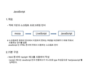 JavaScript
1.개요
- 객체 기반의 스크립트 프로그래밍 언어
moca LiveScript JavaScript
# 스크립트란 원래의 언어에서 지원하지 못하는 부분을 처리해주기 위해 끼워서
사용하는 언어를 말함
JavaScript 는 HTML 문서에 끼워서 사용하는 스크립트 언어
2.기본 구조
- html 문서에 <script> 태그를 사용하여 작성
<script> 태그는 JavaScript 만의 전용태그가 아니므로 type 속성값으로 “text/javascript”를
입력한다.
 