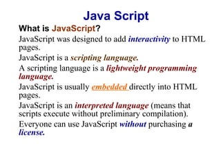 Java Script
What is JavaScript?
JavaScript was designed to add interactivity to HTML
pages.
JavaScript is a scripting language.
A scripting language is a lightweight programming
language.
JavaScript is usually embedded directly into HTML
pages.
JavaScript is an interpreted language (means that
scripts execute without preliminary compilation).
Everyone can use JavaScript without purchasing a
license.

 