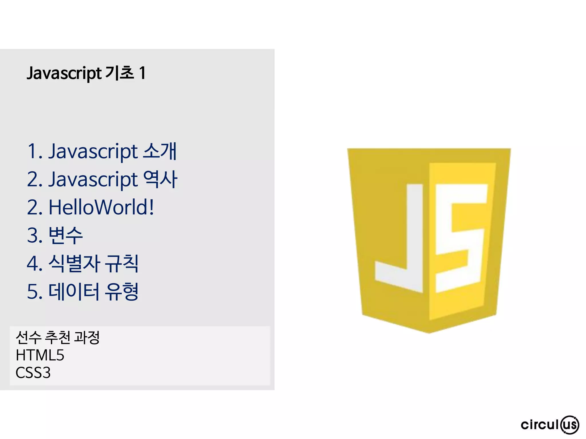 1. Javascript 소개
2. Javascript 역사
2. HelloWorld!
3. 변수
4. 식별자 규칙
5. 데이터 유형
Javascript 기초 1
선수 추천 과정
HTML5
CSS3
 