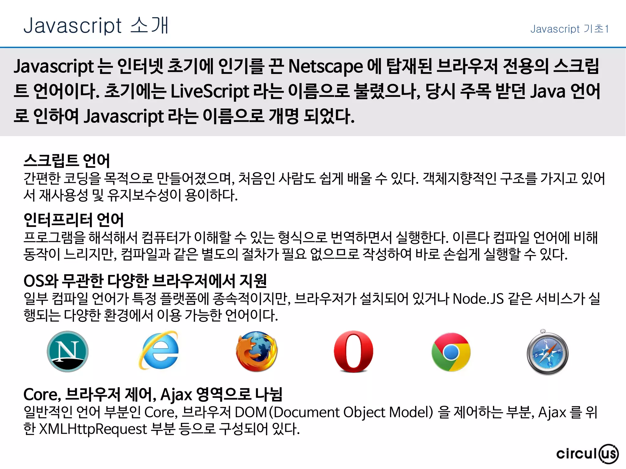Javascript 소개 Javascript 기초1
Javascript 는 인터넷 초기에 인기를 끈 Netscape 에 탑재된 브라우저 전용의 스크립
트 언어이다. 초기에는 LiveScript 라는 이름으로 불렸으나, 당시 주목 받던 Java 언어
로 인하여 Javascript 라는 이름으로 개명 되었다.
스크립트 언어
간편한 코딩을 목적으로 만들어졌으며, 처음인 사람도 쉽게 배울 수 있다. 객체지향적인 구조를 가지고 있어
서 재사용성 및 유지보수성이 용이하다.
인터프리터 언어
프로그램을 해석해서 컴퓨터가 이해할 수 있는 형식으로 번역하면서 실행한다. 이른다 컴파일 언어에 비해
동작이 느리지만, 컴파일과 같은 별도의 절차가 필요 없으므로 작성하여 바로 손쉽게 실행할 수 있다.
OS와 무관한 다양한 브라우저에서 지원
일부 컴파일 언어가 특정 플랫폼에 종속적이지만, 브라우저가 설치되어 있거나 Node.JS 같은 서비스가 실
행되는 다양한 환경에서 이용 가능한 언어이다.
Core, 브라우저 제어, Ajax 영역으로 나뉨
일반적인 언어 부분인 Core, 브라우저 DOM(Document Object Model) 을 제어하는 부분, Ajax 를 위
한 XMLHttpRequest 부분 등으로 구성되어 있다.
 