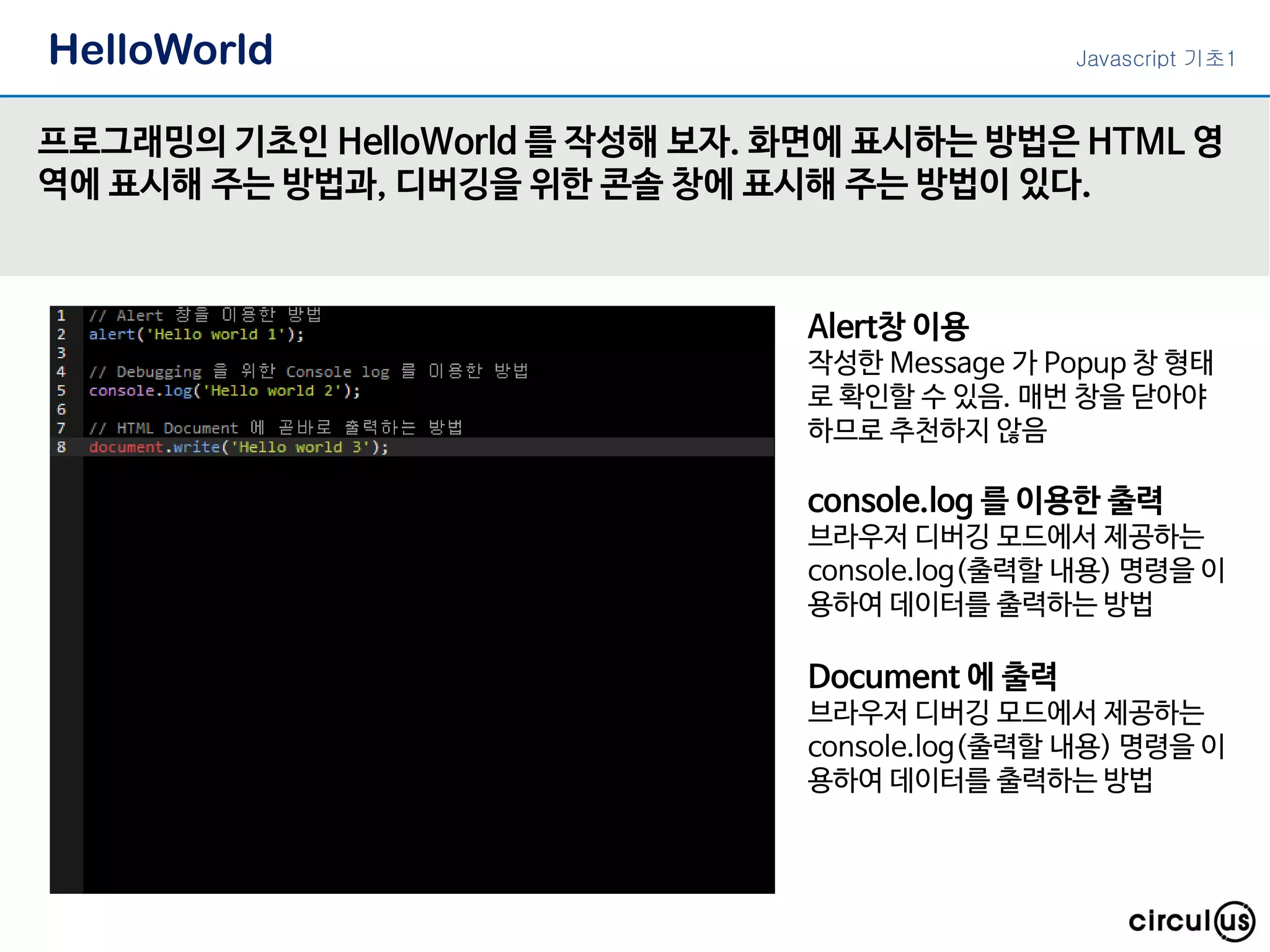 HelloWorld
프로그래밍의 기초인 HelloWorld 를 작성해 보자. 화면에 표시하는 방법은 HTML 영
역에 표시해 주는 방법과, 디버깅을 위한 콘솔 창에 표시해 주는 방법이 있다.
Alert창 이용
작성한 Message 가 Popup 창 형태
로 확인할 수 있음. 매번 창을 닫아야
하므로 추천하지 않음
console.log 를 이용한 출력
브라우저 디버깅 모드에서 제공하는
console.log(출력할 내용) 명령을 이
용하여 데이터를 출력하는 방법
Document 에 출력
브라우저 디버깅 모드에서 제공하는
console.log(출력할 내용) 명령을 이
용하여 데이터를 출력하는 방법
Javascript 기초1
 