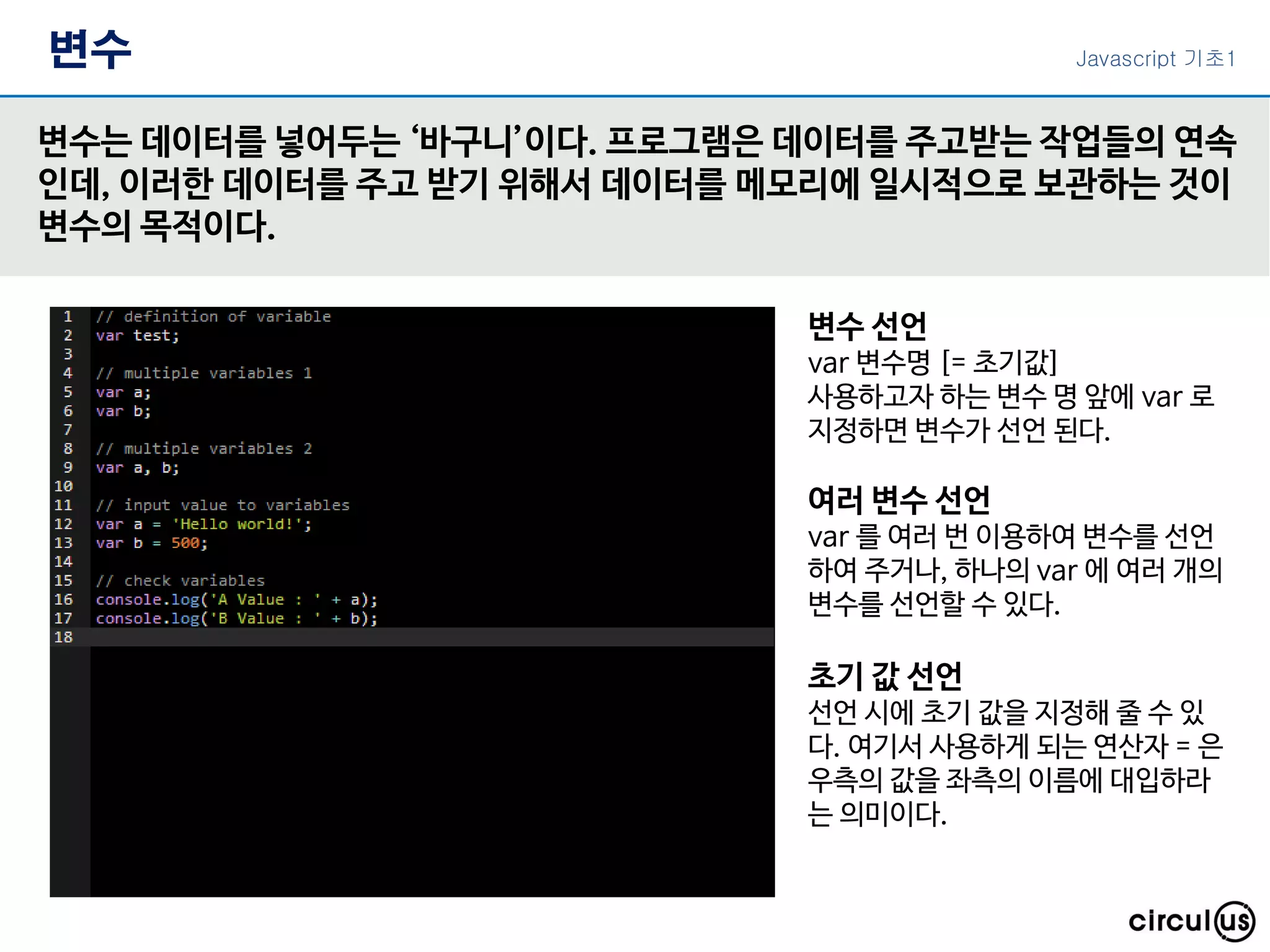 변수
변수는 데이터를 넣어두는 ‘바구니’이다. 프로그램은 데이터를 주고받는 작업들의 연속
인데, 이러한 데이터를 주고 받기 위해서 데이터를 메모리에 일시적으로 보관하는 것이
변수의 목적이다.
변수 선언
var 변수명 [= 초기값]
사용하고자 하는 변수 명 앞에 var 로
지정하면 변수가 선언 된다.
여러 변수 선언
var 를 여러 번 이용하여 변수를 선언
하여 주거나, 하나의 var 에 여러 개의
변수를 선언할 수 있다.
초기 값 선언
선언 시에 초기 값을 지정해 줄 수 있
다. 여기서 사용하게 되는 연산자 = 은
우측의 값을 좌측의 이름에 대입하라
는 의미이다.
Javascript 기초1
 