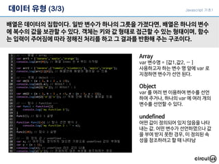 데이터 유형 (3/3)
배열은 데이터의 집합이다. 일반 변수가 하나의 그릇을 가졌다면, 배열은 하나의 변수
에 복수의 값을 보관할 수 있다. 객체는 키와 값 형태로 접근할 수 있는 형태이며, 함수
는 입력이 주어짐에 따라 정해진 처리를 하고 그 결과를 반환해 주는 구조이다.
Array
var 변수명 = [값1,값2, … ]
사용하고자 하는 변수 명 앞에 var 로
지정하면 변수가 선언 된다.
Object
var 를 여러 번 이용하여 변수를 선언
하여 주거나, 하나의 var 에 여러 개의
변수를 선언할 수 있다.
undefined
어떤 값이 정의되어 있지 않음을 나타
내는 값. 어떤 변수가 선언하였으나 값
을 부여 받지 못한 경우, 미 정의된 속
성을 참조하려고 할 때 나타남
Javascript 기초1
 