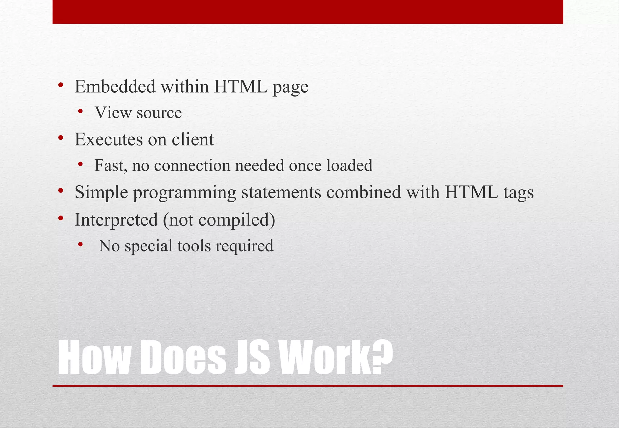 How Does JS Work?
• Embedded within HTML page
• View source
• Executes on client
• Fast, no connection needed once loaded
• Simple programming statements combined with HTML tags
• Interpreted (not compiled)
• No special tools required
 