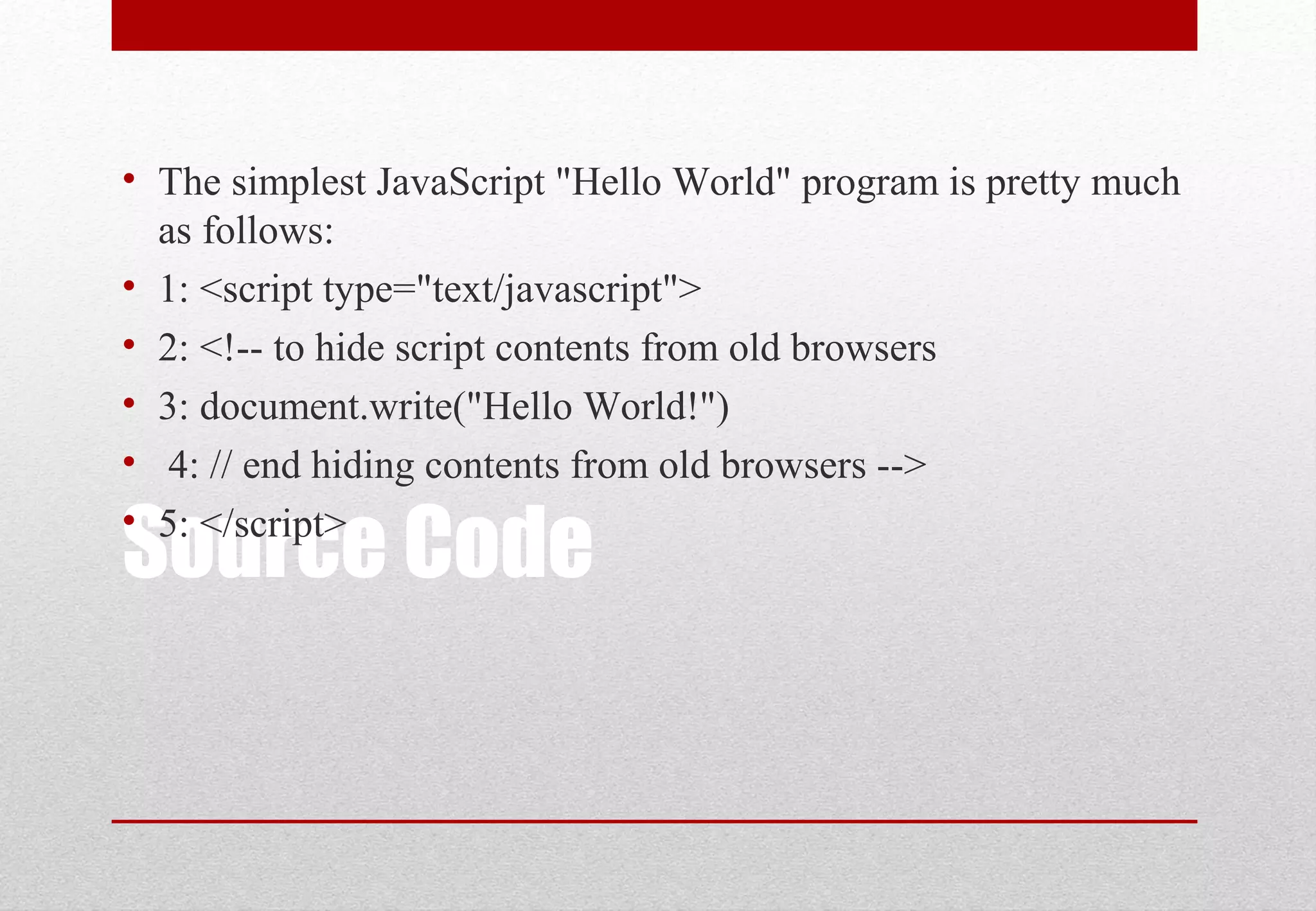 Source Code
• The simplest JavaScript "Hello World" program is pretty much
as follows:
• 1: <script type="text/javascript">
• 2: <!-- to hide script contents from old browsers
• 3: document.write("Hello World!")
• 4: // end hiding contents from old browsers -->
• 5: </script>
 