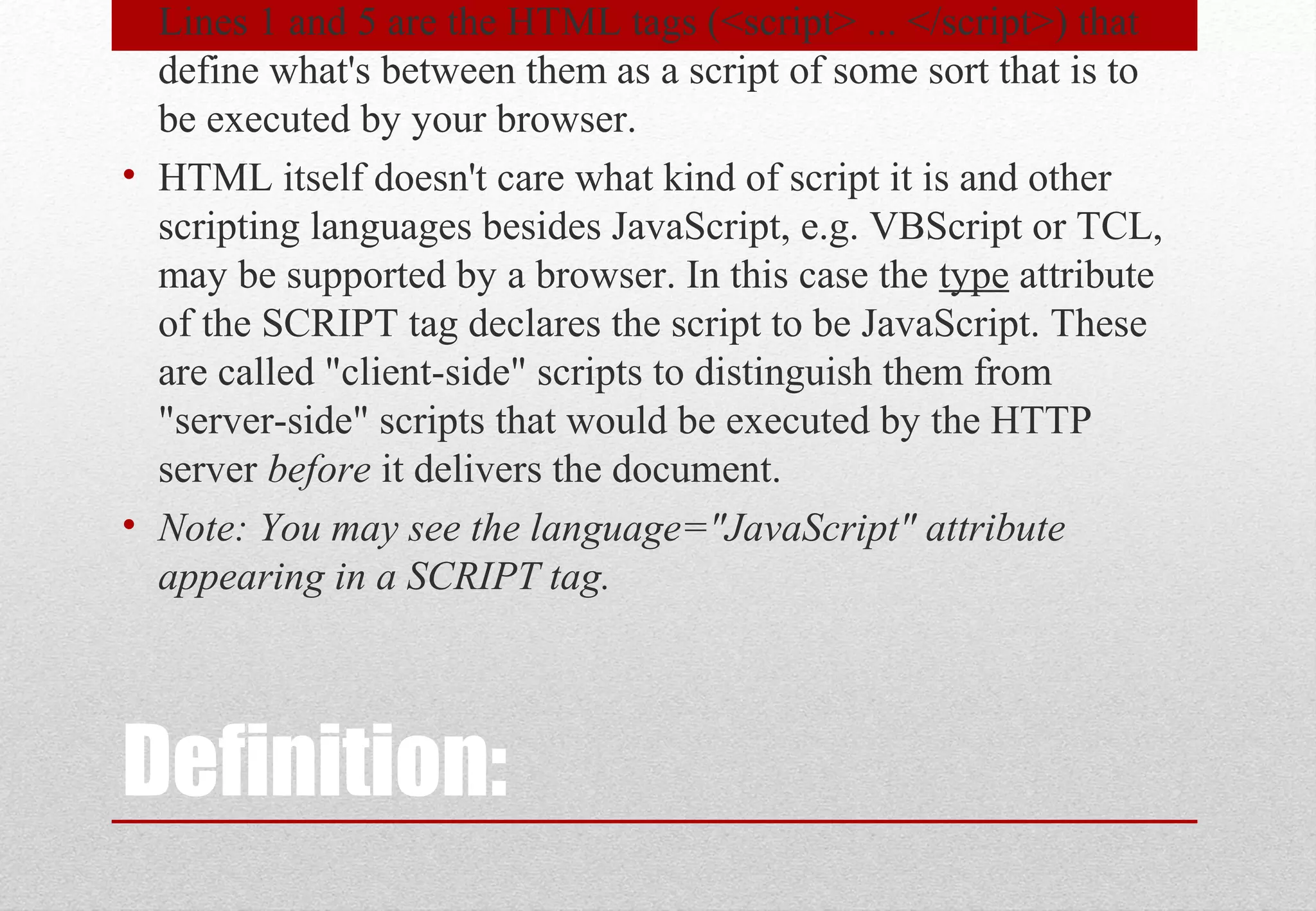 Definition:
• Lines 1 and 5 are the HTML tags (<script> ... </script>) that
define what's between them as a script of some sort that is to
be executed by your browser.
• HTML itself doesn't care what kind of script it is and other
scripting languages besides JavaScript, e.g. VBScript or TCL,
may be supported by a browser. In this case the type attribute
of the SCRIPT tag declares the script to be JavaScript. These
are called "client-side" scripts to distinguish them from
"server-side" scripts that would be executed by the HTTP
server before it delivers the document.
• Note: You may see the language="JavaScript" attribute
appearing in a SCRIPT tag.
 