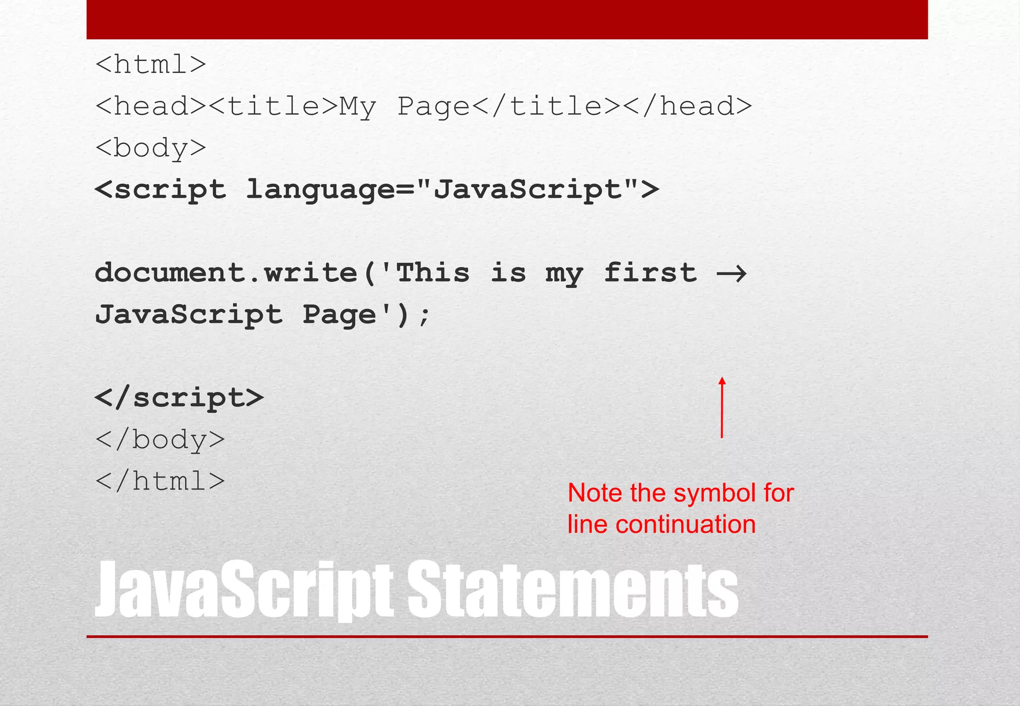 JavaScript Statements
<html>
<head><title>My Page</title></head>
<body>
<script language="JavaScript">
document.write('This is my first →
JavaScript Page');
</script>
</body>
</html> Note the symbol for
line continuation
 