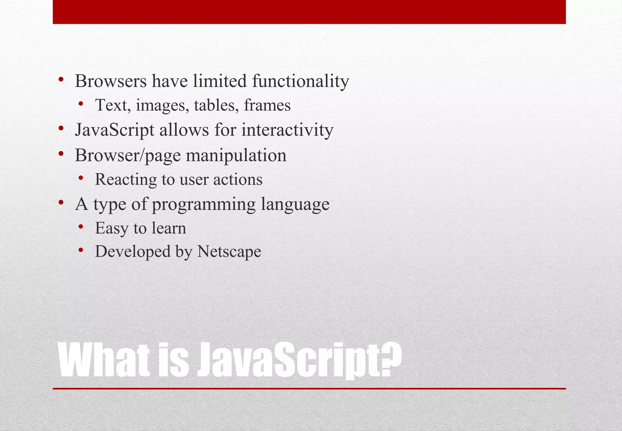 What is JavaScript?
• Browsers have limited functionality
• Text, images, tables, frames
• JavaScript allows for interactivity
• Browser/page manipulation
• Reacting to user actions
• A type of programming language
• Easy to learn
• Developed by Netscape
 