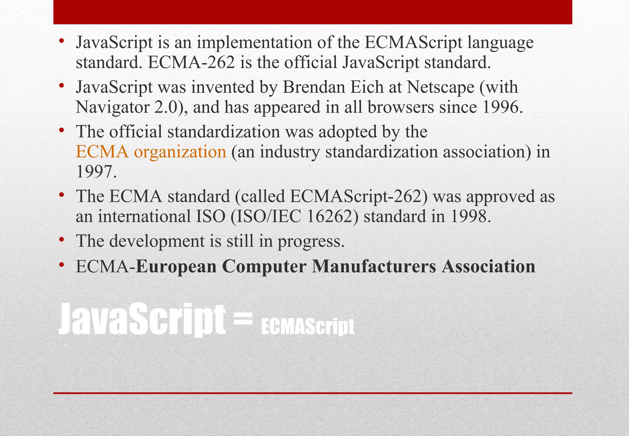 JavaScript = ECMAScript
• JavaScript is an implementation of the ECMAScript language
standard. ECMA-262 is the official JavaScript standard.
• JavaScript was invented by Brendan Eich at Netscape (with
Navigator 2.0), and has appeared in all browsers since 1996.
• The official standardization was adopted by the
ECMA organization (an industry standardization association) in
1997.
• The ECMA standard (called ECMAScript-262) was approved as
an international ISO (ISO/IEC 16262) standard in 1998.
• The development is still in progress.
• ECMA-European Computer Manufacturers Association
 