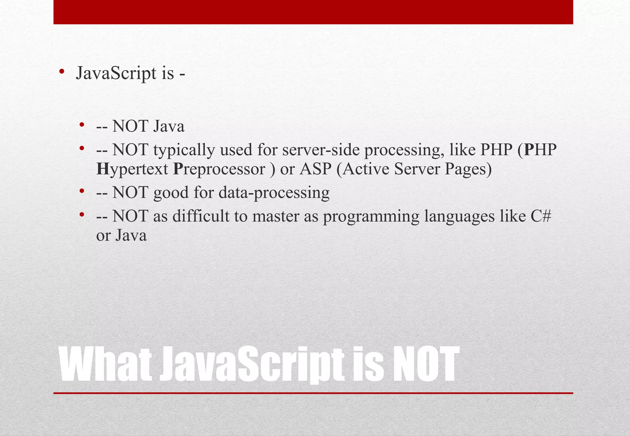What JavaScript is NOT
• JavaScript is -
• -- NOT Java
• -- NOT typically used for server-side processing, like PHP (PHP
Hypertext Preprocessor ) or ASP (Active Server Pages)
• -- NOT good for data-processing
• -- NOT as difficult to master as programming languages like C#
or Java
 