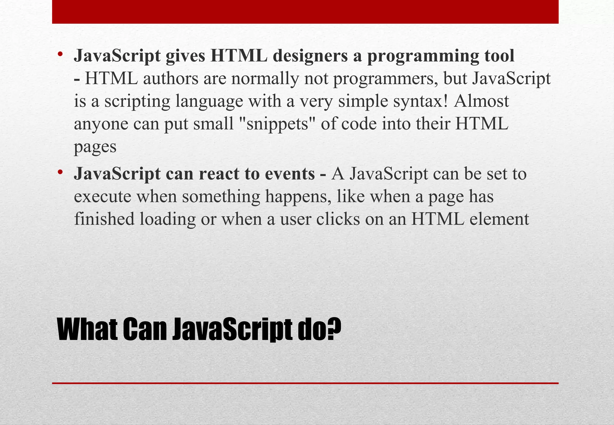 What Can JavaScript do?
• JavaScript gives HTML designers a programming tool
- HTML authors are normally not programmers, but JavaScript
is a scripting language with a very simple syntax! Almost
anyone can put small "snippets" of code into their HTML
pages
• JavaScript can react to events - A JavaScript can be set to
execute when something happens, like when a page has
finished loading or when a user clicks on an HTML element
 