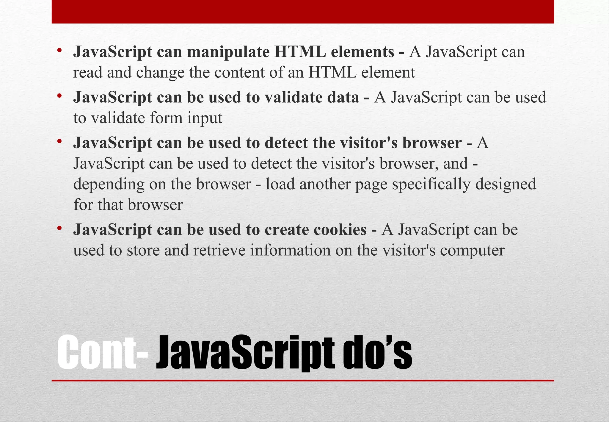 Cont- JavaScript do’s
• JavaScript can manipulate HTML elements - A JavaScript can
read and change the content of an HTML element
• JavaScript can be used to validate data - A JavaScript can be used
to validate form input
• JavaScript can be used to detect the visitor's browser - A
JavaScript can be used to detect the visitor's browser, and -
depending on the browser - load another page specifically designed
for that browser
• JavaScript can be used to create cookies - A JavaScript can be
used to store and retrieve information on the visitor's computer
 