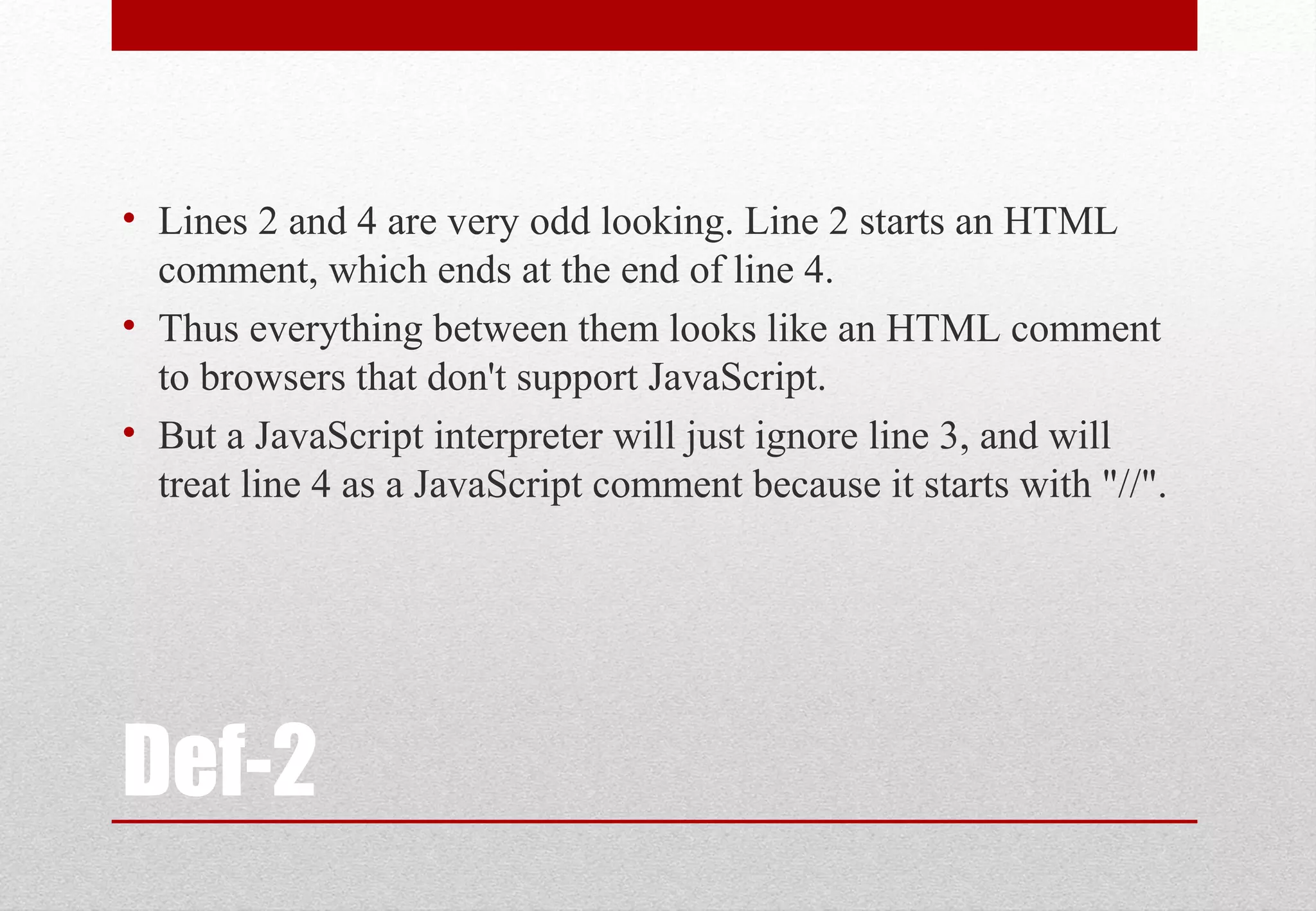 Def-2 • Lines 2 and 4 are very odd looking. Line 2 starts an HTML comment, which ends at the end of line 4. • Thus everything between them looks like an HTML comment to browsers that don't support JavaScript. • But a JavaScript interpreter will just ignore line 3, and will treat line 4 as a JavaScript comment because it starts with "//". 
