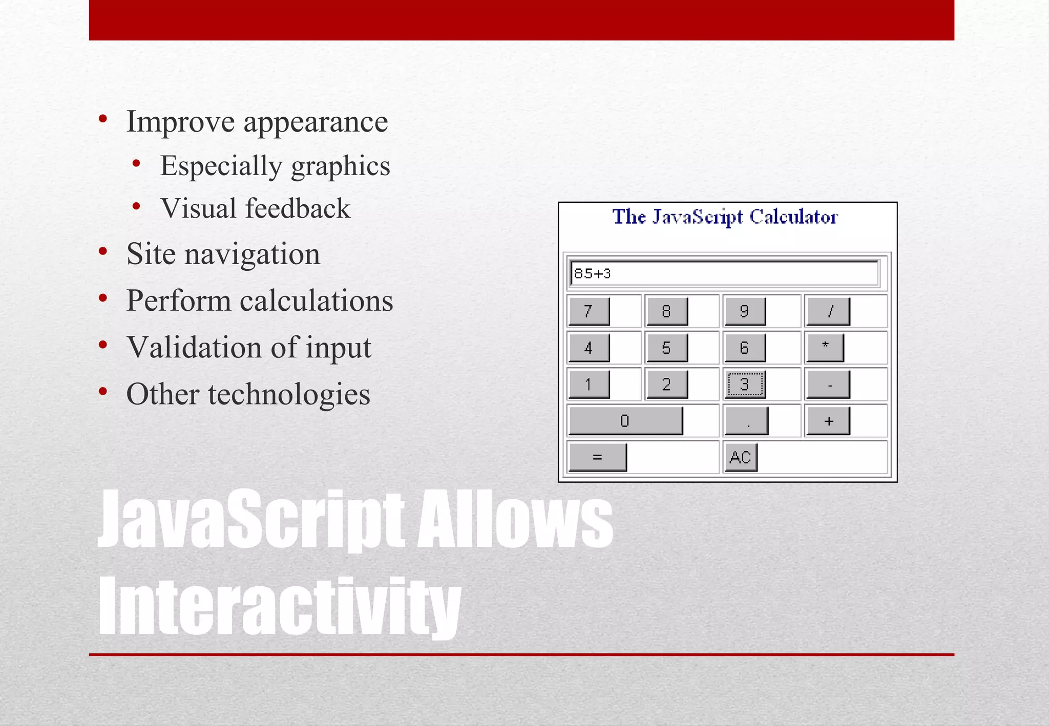 JavaScript Allows Interactivity • Improve appearance • Especially graphics • Visual feedback • Site navigation • Perform calculations • Validation of input • Other technologies 