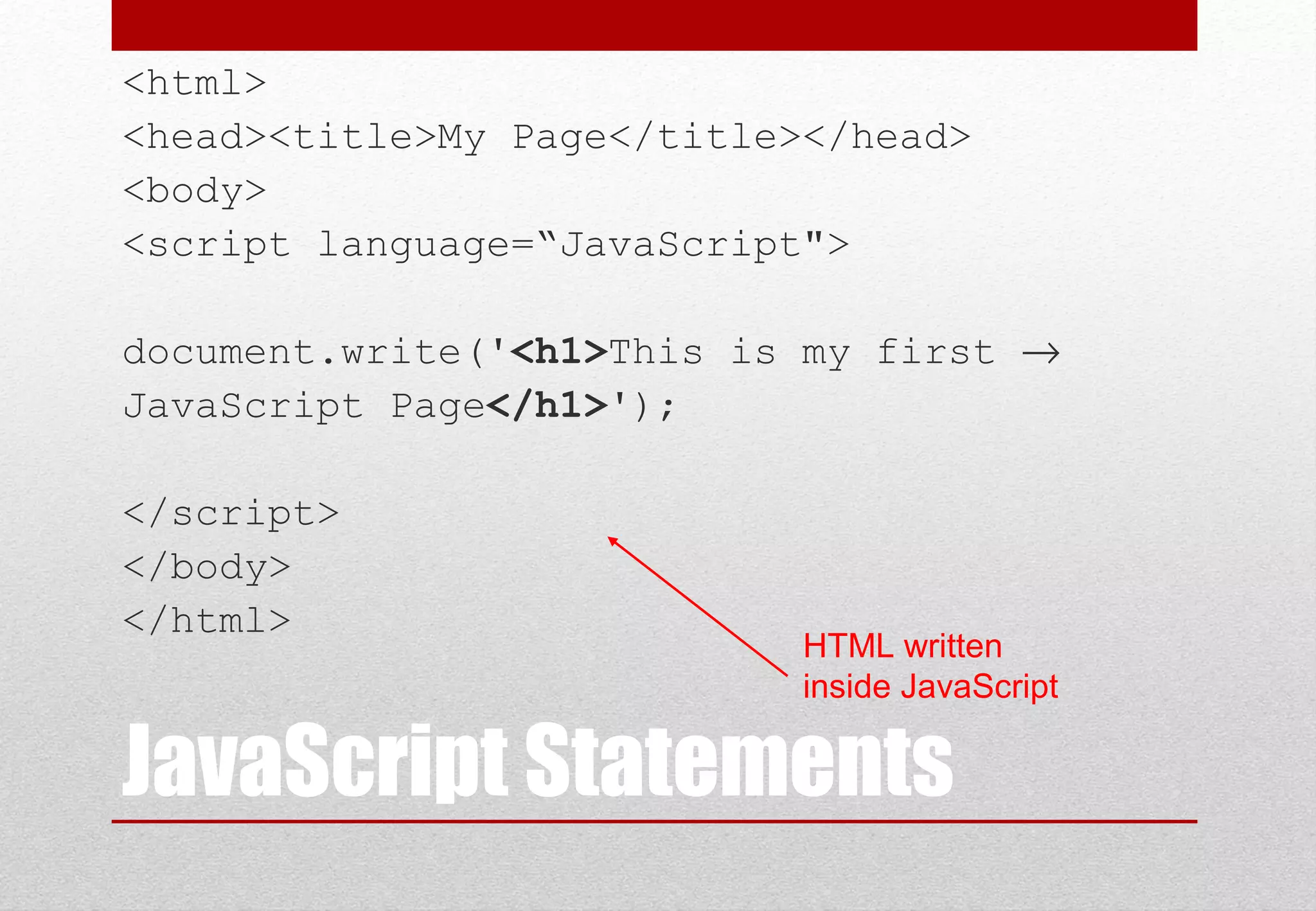 JavaScript Statements <html> <head><title>My Page</title></head> <body> <script language=“JavaScript"> document.write('<h1>This is my first → JavaScript Page</h1>'); </script> </body> </html> HTML written inside JavaScript 