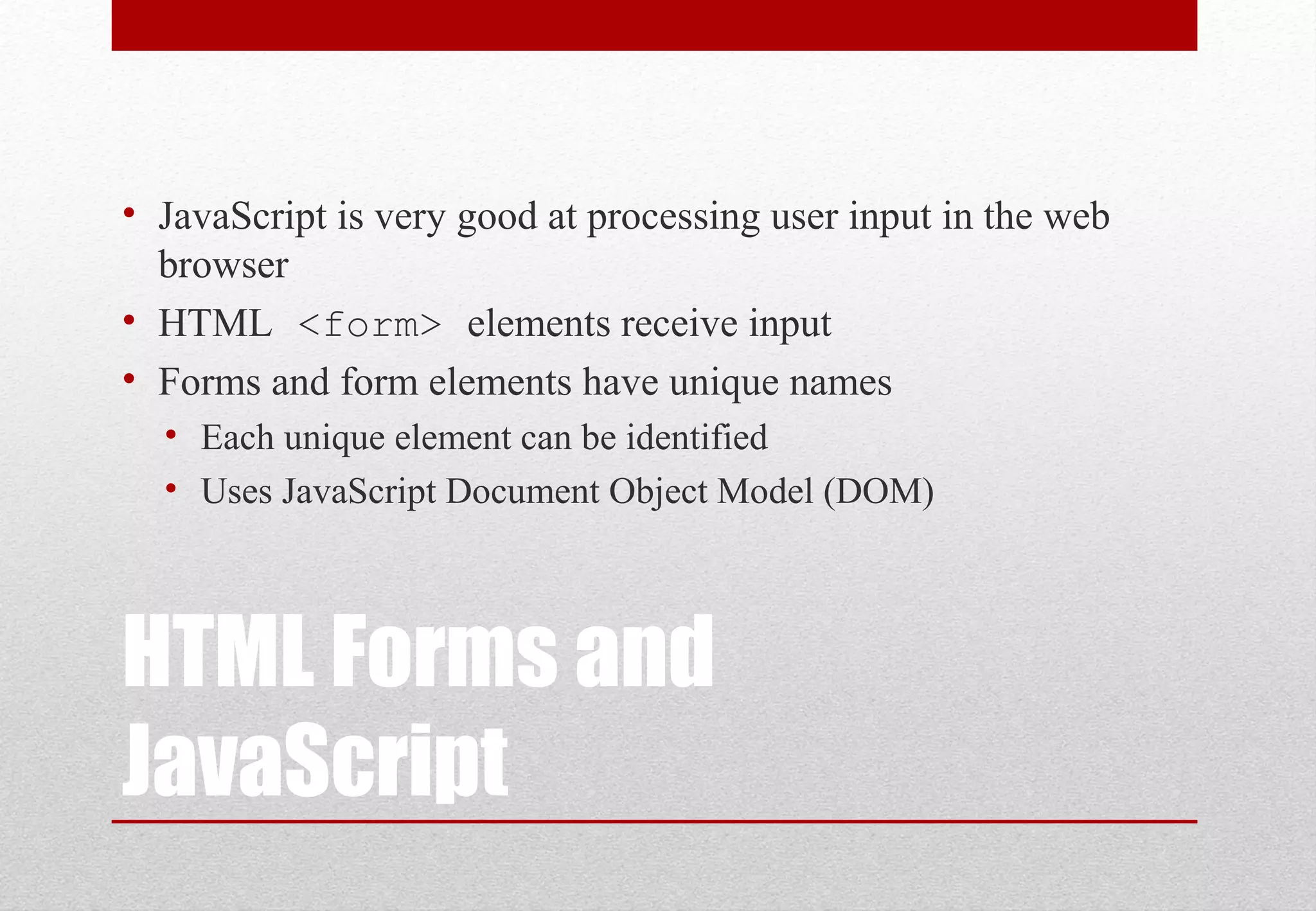 HTML Forms and JavaScript • JavaScript is very good at processing user input in the web browser • HTML <form> elements receive input • Forms and form elements have unique names • Each unique element can be identified • Uses JavaScript Document Object Model (DOM) 