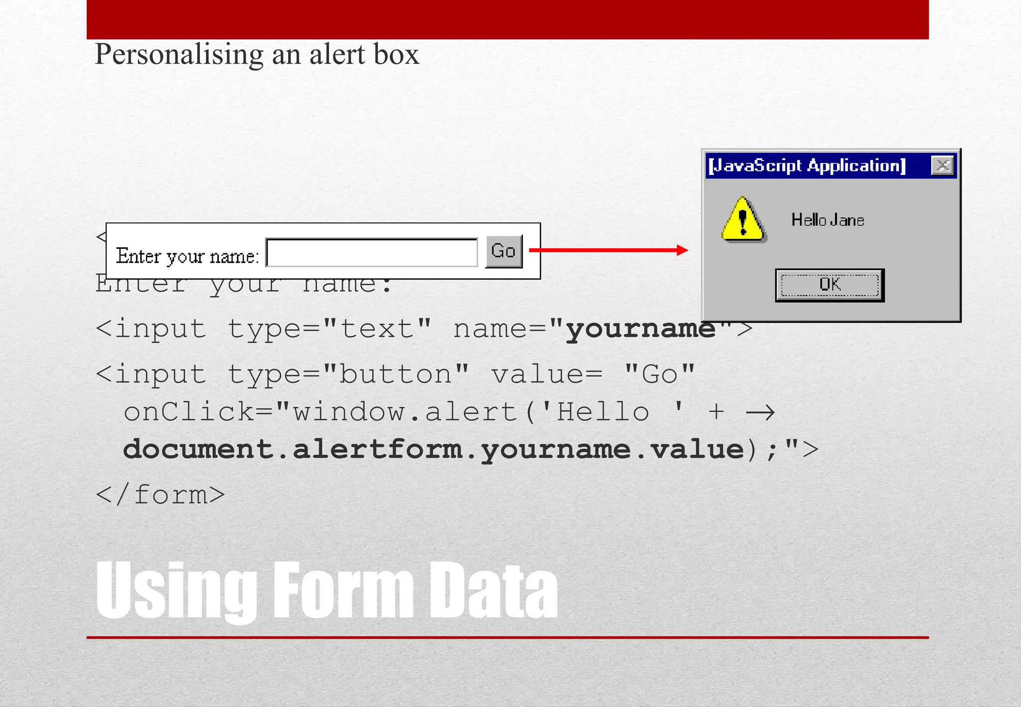 Using Form Data Personalising an alert box <form name="alertform"> Enter your name: <input type="text" name="yourname"> <input type="button" value= "Go" onClick="window.alert('Hello ' + → document.alertform.yourname.value);"> </form> 