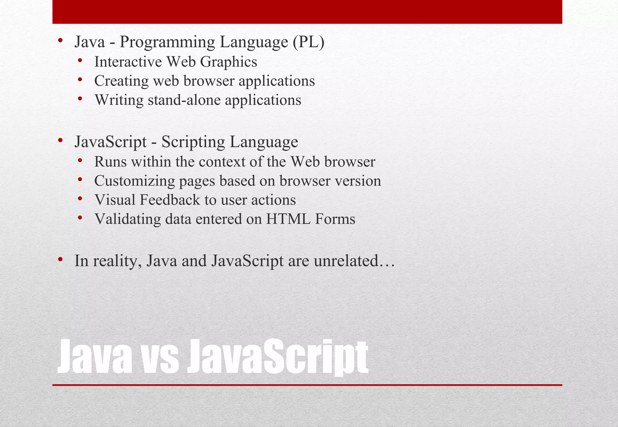 Java vs JavaScript • Java - Programming Language (PL) • Interactive Web Graphics • Creating web browser applications • Writing stand-alone applications • JavaScript - Scripting Language • Runs within the context of the Web browser • Customizing pages based on browser version • Visual Feedback to user actions • Validating data entered on HTML Forms • In reality, Java and JavaScript are unrelated… 
