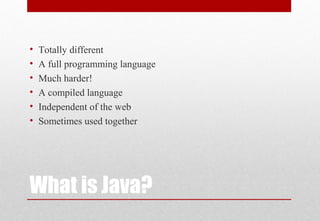 What is Java?
• Totally different
• A full programming language
• Much harder!
• A compiled language
• Independent of the web
• Sometimes used together
 
