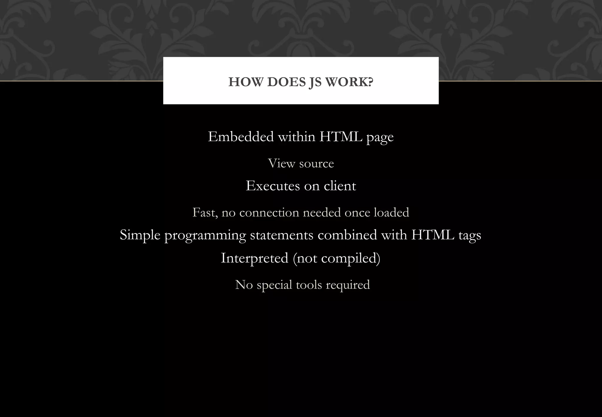 Embedded within HTML page View source Executes on client Fast, no connection needed once loaded Simple programming statements combined with HTML tags Interpreted (not compiled) No special tools required HOW DOES JS WORK? 