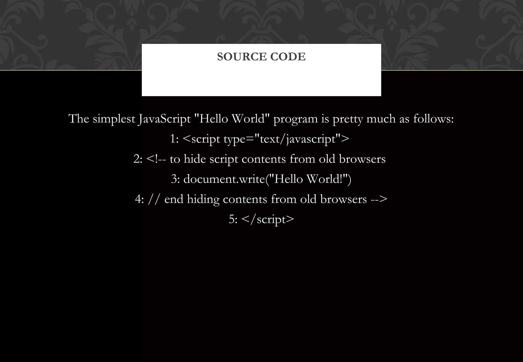 The simplest JavaScript "Hello World" program is pretty much as follows: 1: <script type="text/javascript"> 2: <!-- to hide script contents from old browsers 3: document.write("Hello World!") 4: // end hiding contents from old browsers --> 5: </script> SOURCE CODE 