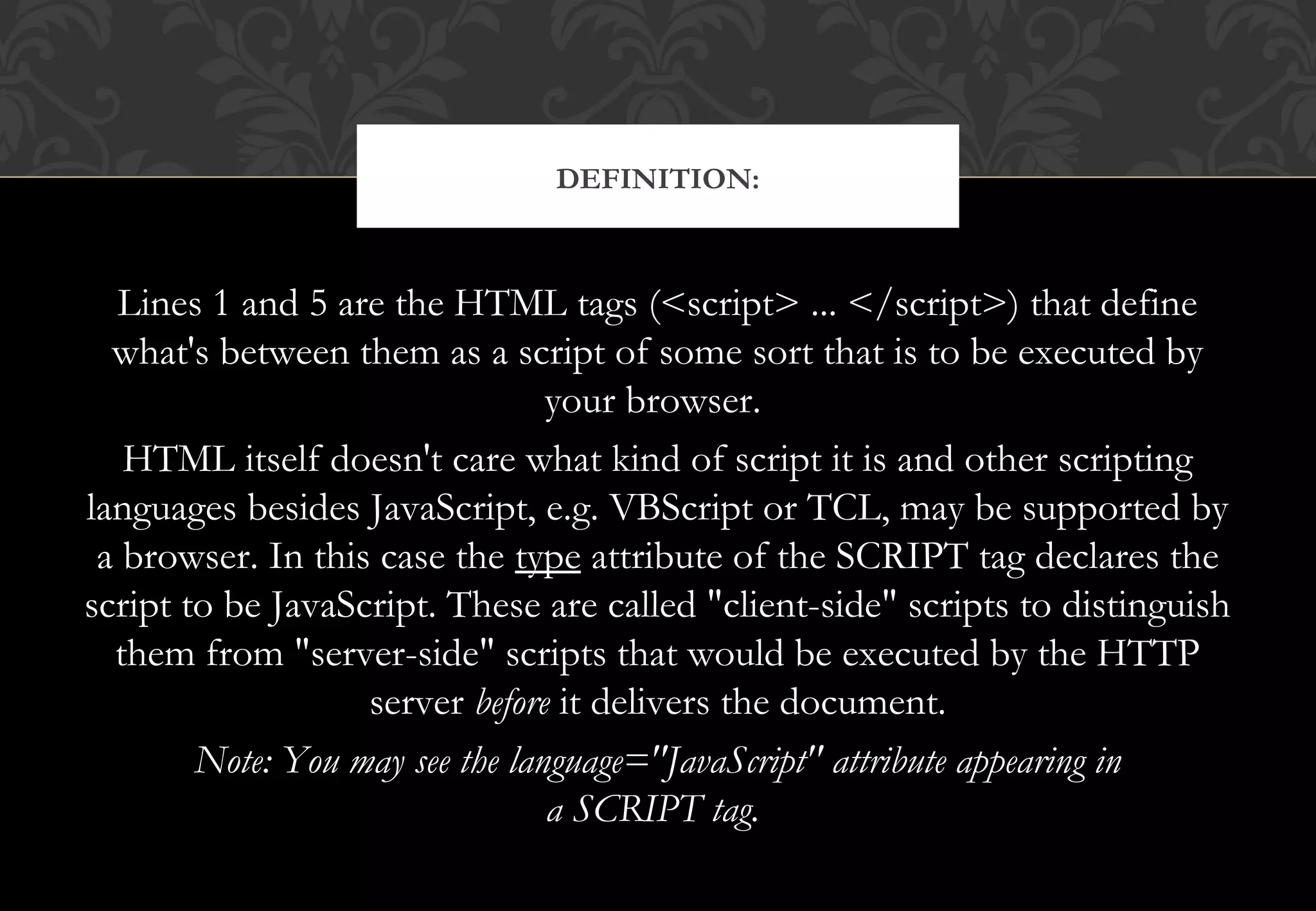 Lines 1 and 5 are the HTML tags (<script> ... </script>) that define what's between them as a script of some sort that is to be executed by your browser. HTML itself doesn't care what kind of script it is and other scripting languages besides JavaScript, e.g. VBScript or TCL, may be supported by a browser. In this case the type attribute of the SCRIPT tag declares the script to be JavaScript. These are called "client-side" scripts to distinguish them from "server-side" scripts that would be executed by the HTTP server before it delivers the document. Note: You may see the language="JavaScript" attribute appearing in a SCRIPT tag.  DEFINITION: 