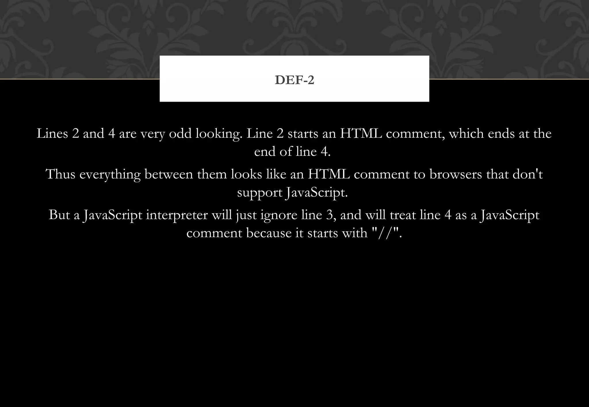 Lines 2 and 4 are very odd looking. Line 2 starts an HTML comment, which ends at the end of line 4. Thus everything between them looks like an HTML comment to browsers that don't support JavaScript. But a JavaScript interpreter will just ignore line 3, and will treat line 4 as a JavaScript comment because it starts with "//". DEF-2 