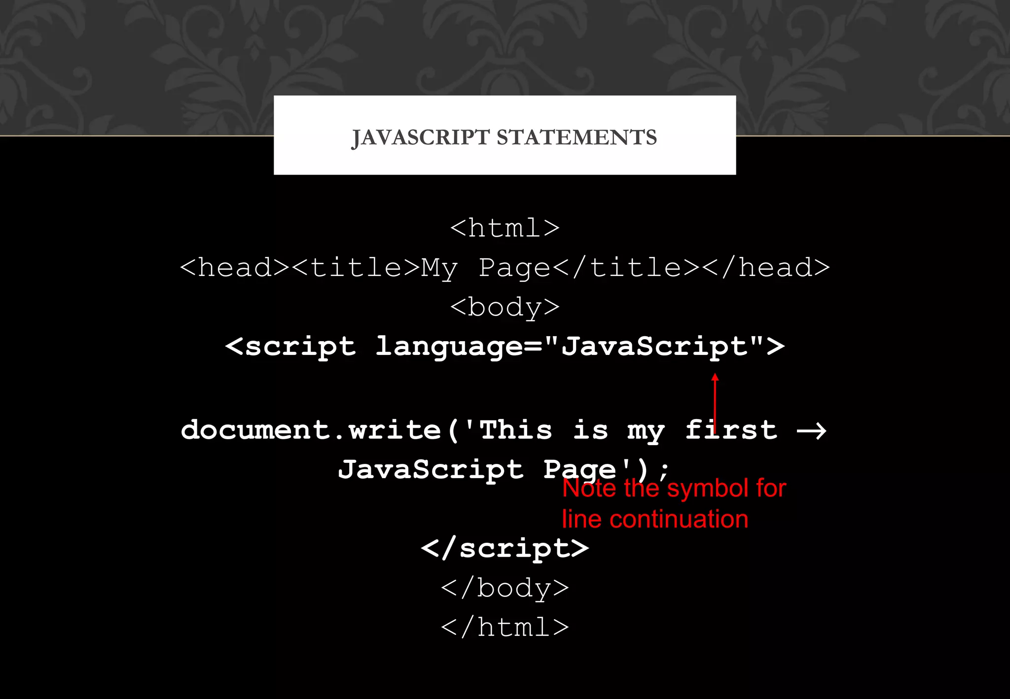 <html> <head><title>My Page</title></head> <body> <script language="JavaScript"> document.write('This is my first → JavaScript Page'); </script> </body> </html> JAVASCRIPT STATEMENTS Note the symbol for line continuation 