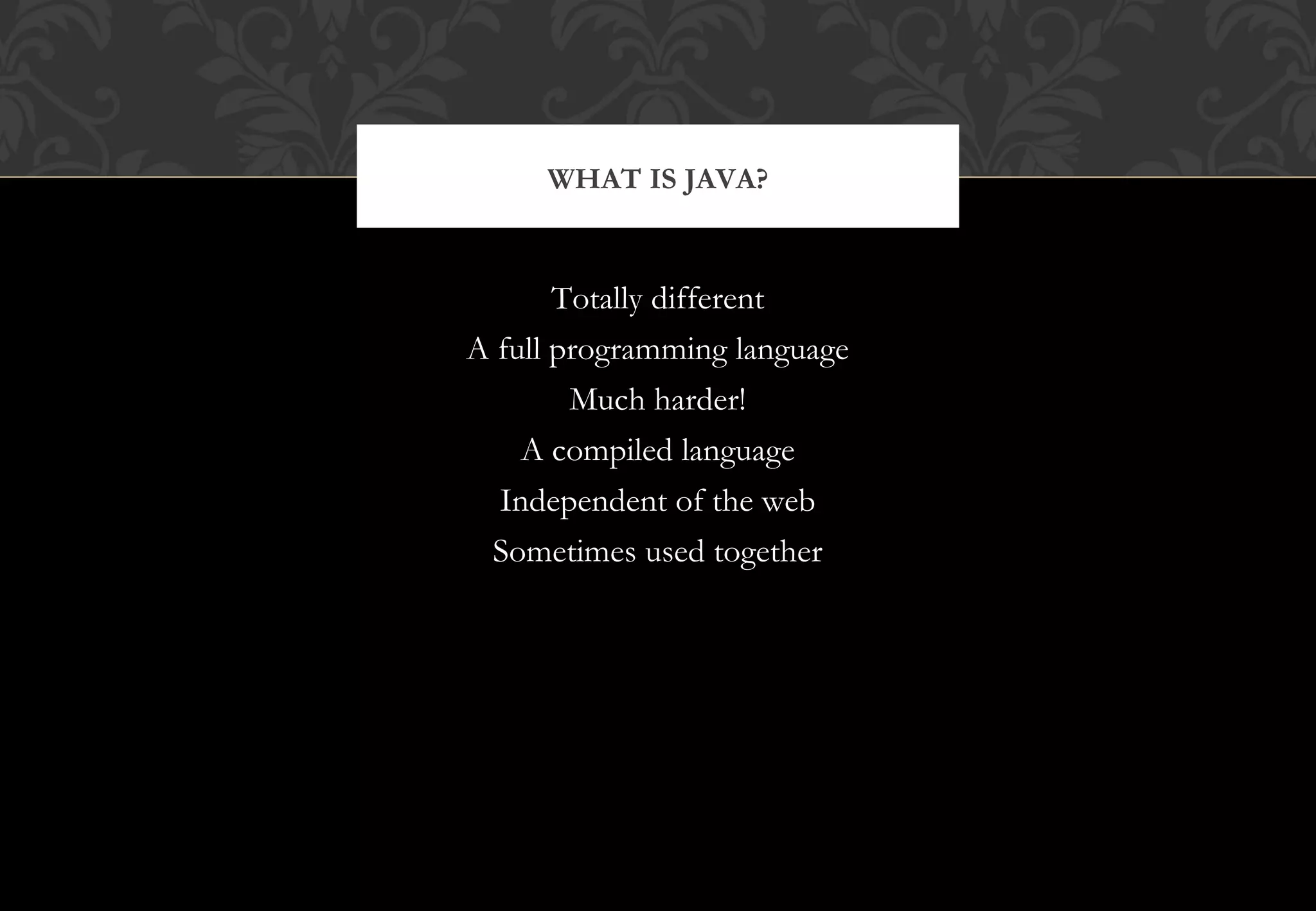 Totally different A full programming language Much harder! A compiled language Independent of the web Sometimes used together WHAT IS JAVA? 