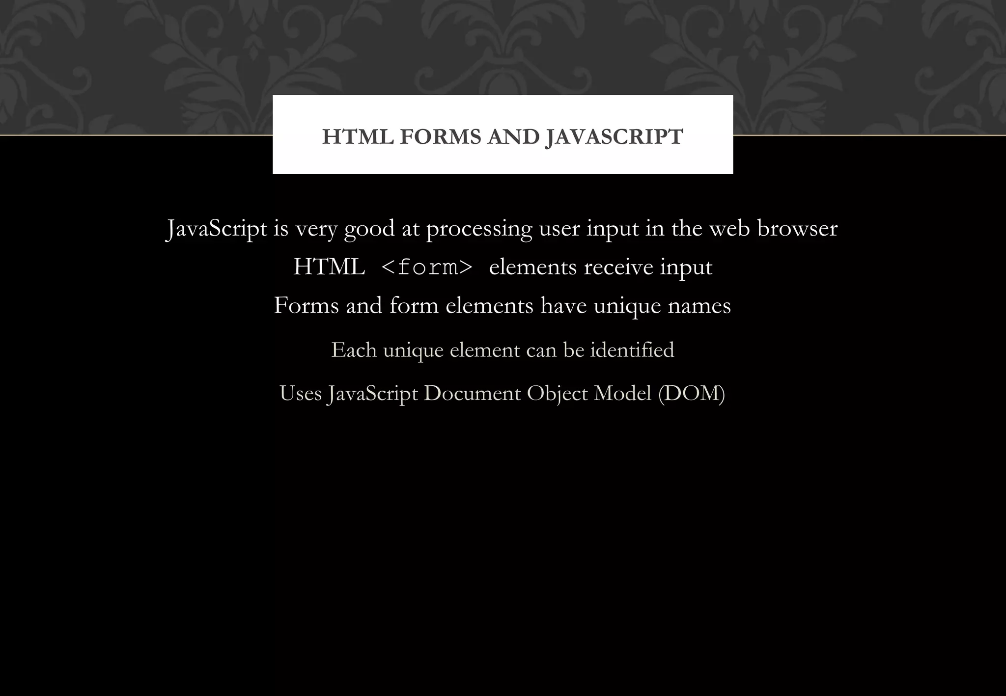 JavaScript is very good at processing user input in the web browser HTML <form> elements receive input Forms and form elements have unique names Each unique element can be identified Uses JavaScript Document Object Model (DOM) HTML FORMS AND JAVASCRIPT 