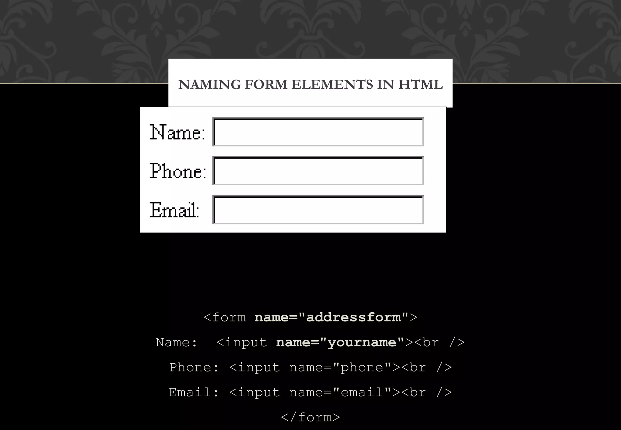 <form name="addressform"> Name: <input name="yourname"><br /> Phone: <input name="phone"><br /> Email: <input name="email"><br /> </form> NAMING FORM ELEMENTS IN HTML 