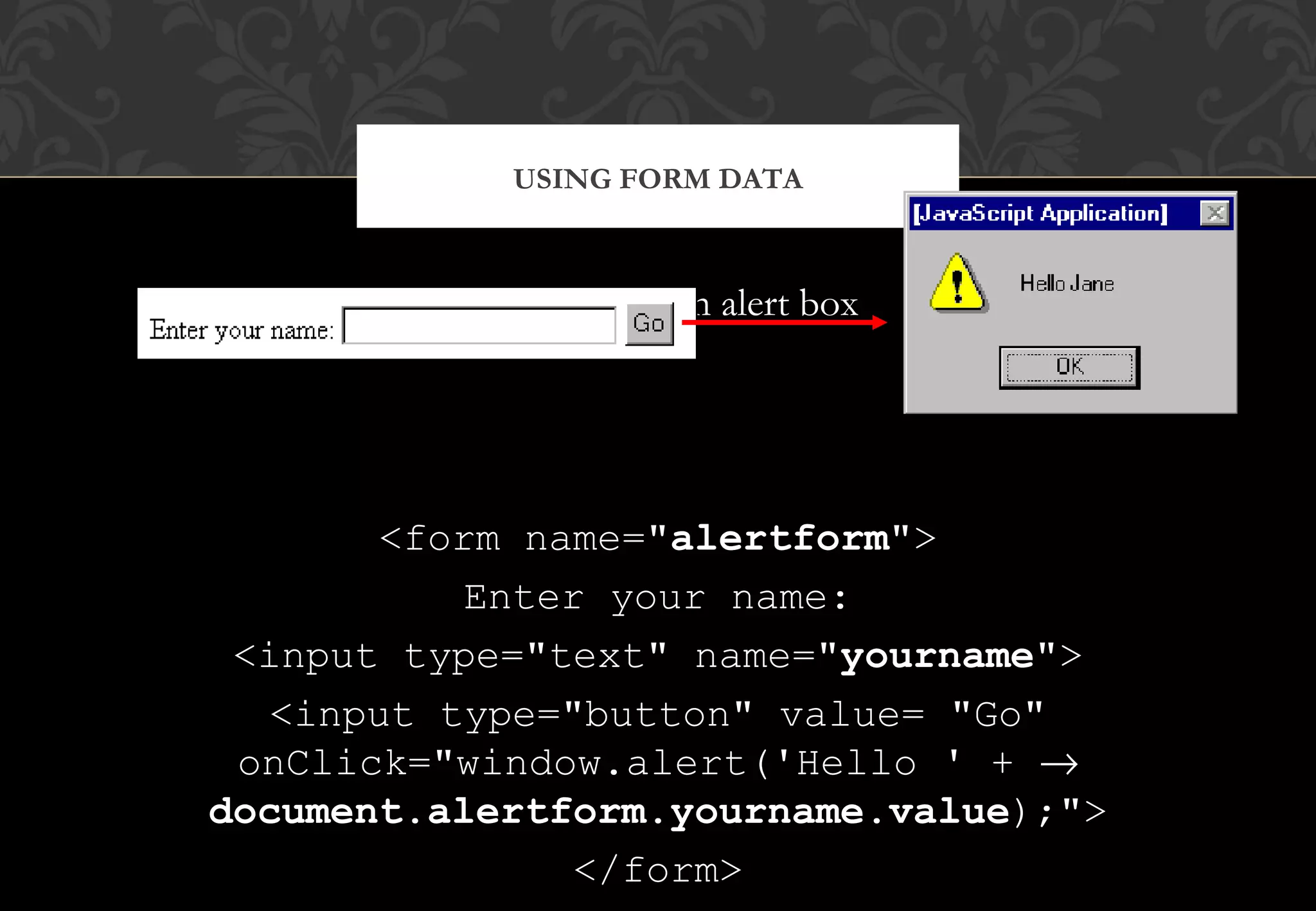 Personalising an alert box <form name="alertform"> Enter your name: <input type="text" name="yourname"> <input type="button" value= "Go" onClick="window.alert('Hello ' + → document.alertform.yourname.value);"> </form> USING FORM DATA 