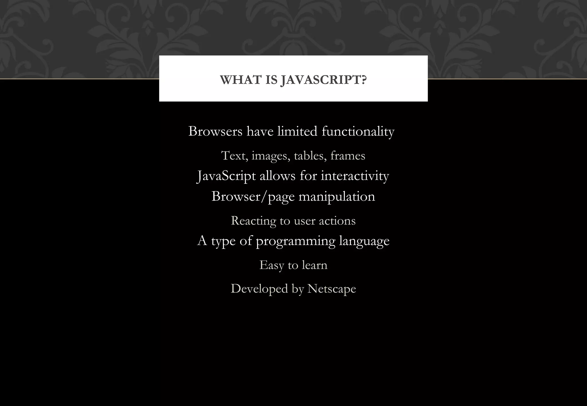 Browsers have limited functionality Text, images, tables, frames JavaScript allows for interactivity Browser/page manipulation Reacting to user actions A type of programming language Easy to learn Developed by Netscape WHAT IS JAVASCRIPT? 