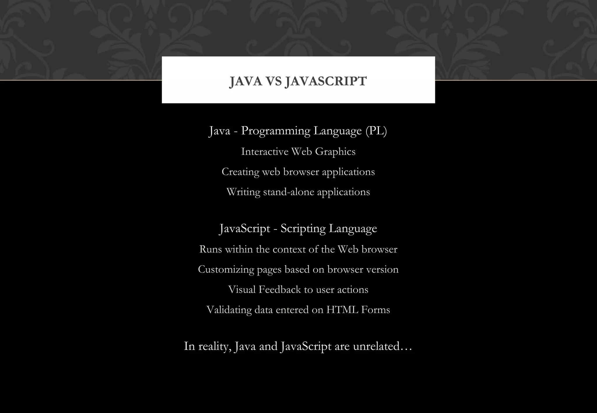 Java - Programming Language (PL) Interactive Web Graphics Creating web browser applications Writing stand-alone applications JavaScript - Scripting Language Runs within the context of the Web browser Customizing pages based on browser version Visual Feedback to user actions Validating data entered on HTML Forms In reality, Java and JavaScript are unrelated… JAVA VS JAVASCRIPT 