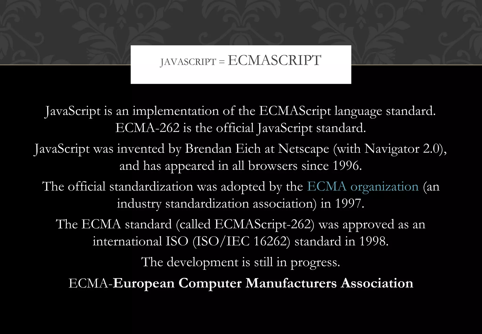 JavaScript is an implementation of the ECMAScript language standard. ECMA-262 is the official JavaScript standard. JavaScript was invented by Brendan Eich at Netscape (with Navigator 2.0), and has appeared in all browsers since 1996. The official standardization was adopted by the ECMA organization (an industry standardization association) in 1997. The ECMA standard (called ECMAScript-262) was approved as an international ISO (ISO/IEC 16262) standard in 1998. The development is still in progress. ECMA-European Computer Manufacturers Association JAVASCRIPT = ECMASCRIPT 