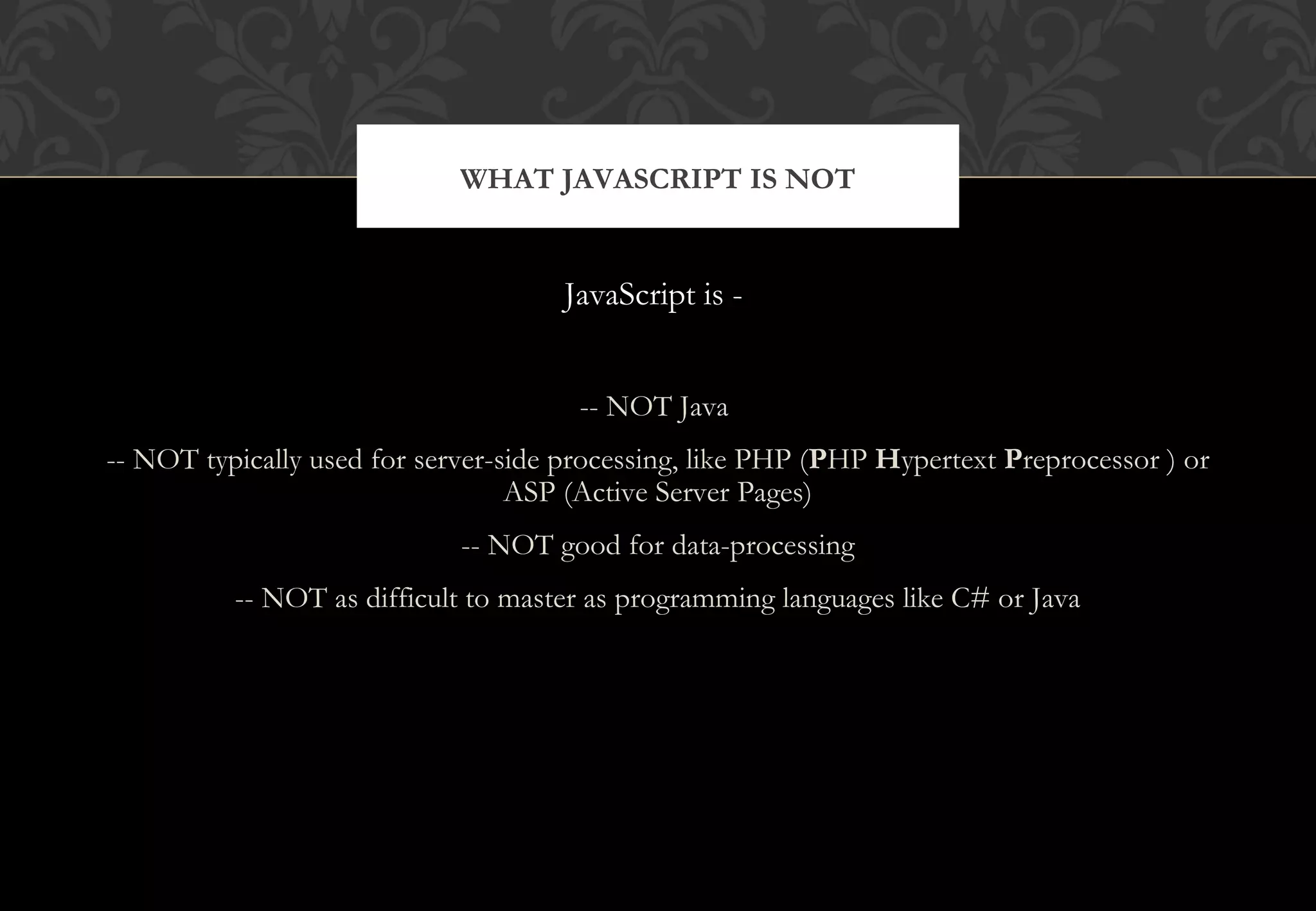 JavaScript is - -- NOT Java -- NOT typically used for server-side processing, like PHP (PHP Hypertext Preprocessor ) or ASP (Active Server Pages) -- NOT good for data-processing -- NOT as difficult to master as programming languages like C# or Java WHAT JAVASCRIPT IS NOT 