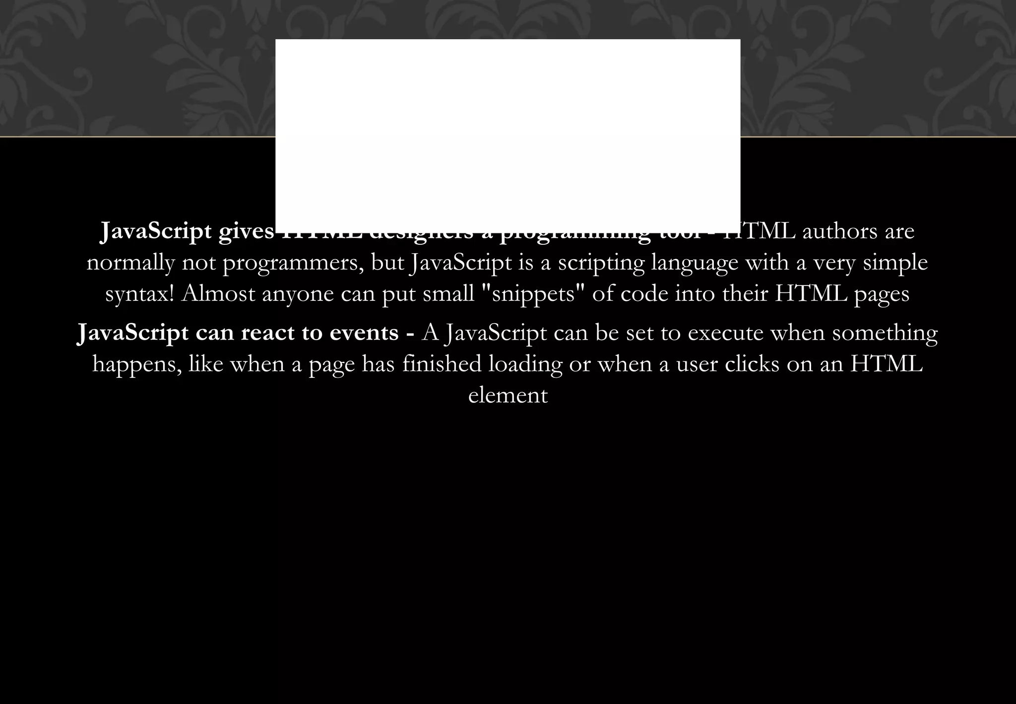 JavaScript gives HTML designers a programming tool - HTML authors are normally not programmers, but JavaScript is a scripting language with a very simple syntax! Almost anyone can put small "snippets" of code into their HTML pages JavaScript can react to events - A JavaScript can be set to execute when something happens, like when a page has finished loading or when a user clicks on an HTML element WHAT CAN JAVASCRIPT DO? 