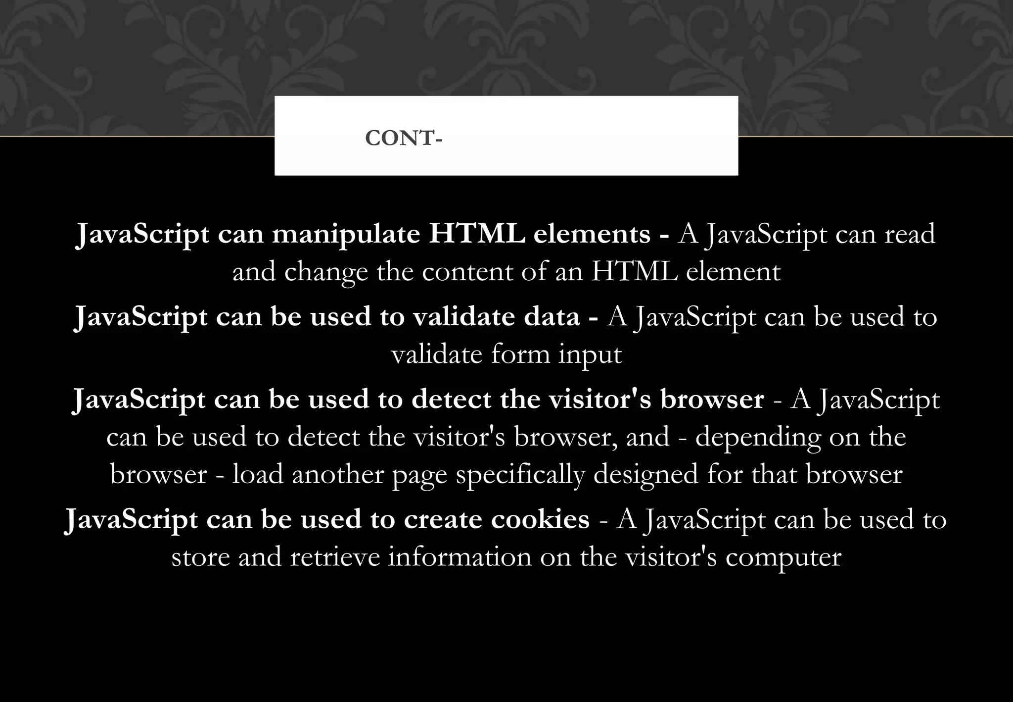 JavaScript can manipulate HTML elements - A JavaScript can read and change the content of an HTML element JavaScript can be used to validate data - A JavaScript can be used to validate form input JavaScript can be used to detect the visitor's browser - A JavaScript can be used to detect the visitor's browser, and - depending on the browser - load another page specifically designed for that browser JavaScript can be used to create cookies - A JavaScript can be used to store and retrieve information on the visitor's computer CONT- JAVASCRIPT DO’S 