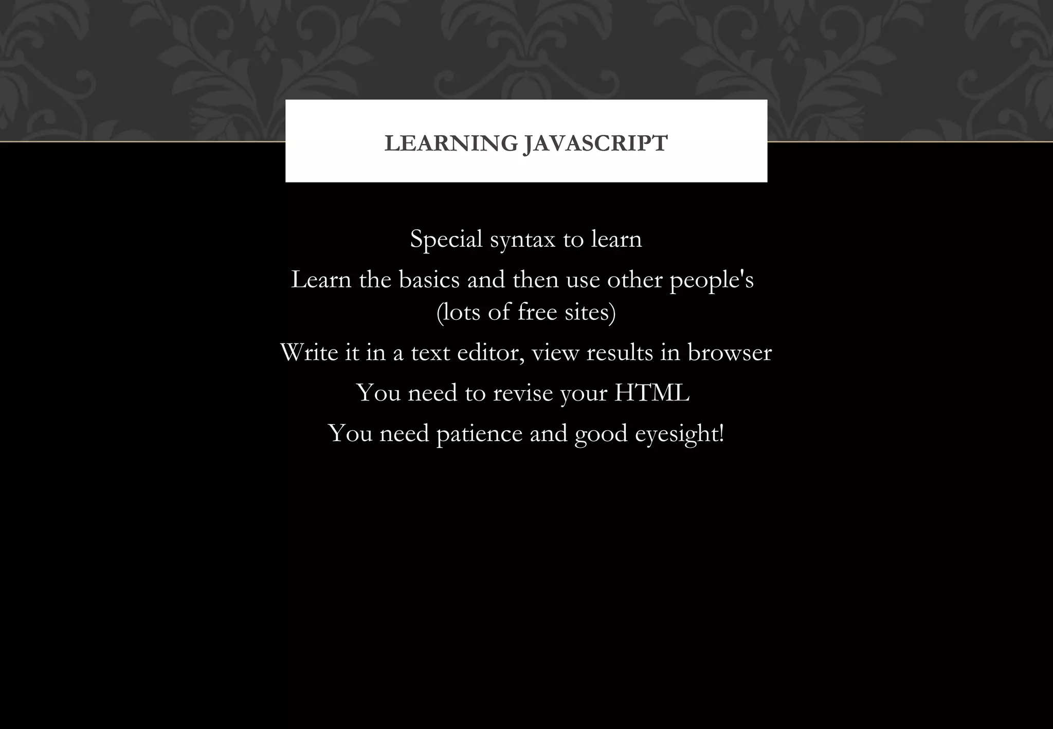 Special syntax to learn Learn the basics and then use other people's (lots of free sites) Write it in a text editor, view results in browser You need to revise your HTML You need patience and good eyesight! LEARNING JAVASCRIPT 